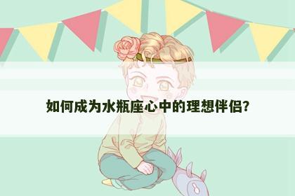 如何成为水瓶座心中的理想伴侣？