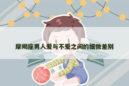 摩羯座男人爱与不爱之间的细微差别