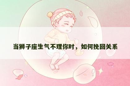 当狮子座生气不理你时，如何挽回关系