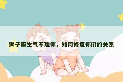 狮子座生气不理你，如何修复你们的关系