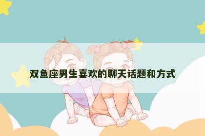 双鱼座男生喜欢的聊天话题和方式