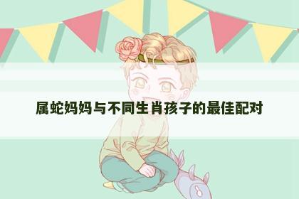 属蛇妈妈与不同生肖孩子的最佳配对