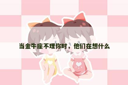 当金牛座不理你时，他们在想什么