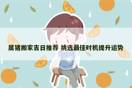 属猪搬家吉日推荐 挑选最佳时机提升运势