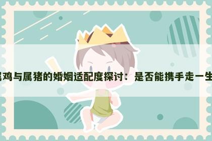 属鸡与属猪的婚姻适配度探讨：是否能携手走一生？