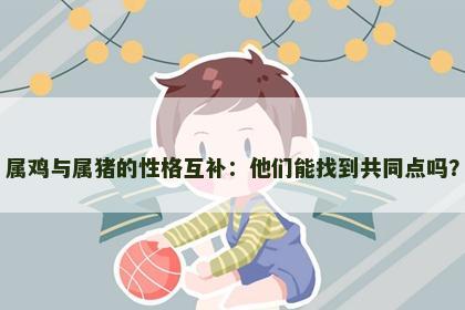 属鸡与属猪的性格互补：他们能找到共同点吗？