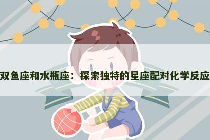 双鱼座和水瓶座：探索独特的星座配对化学反应
