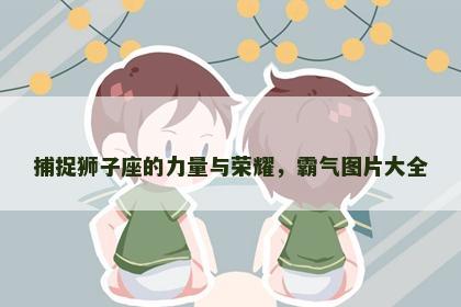 捕捉狮子座的力量与荣耀，霸气图片大全