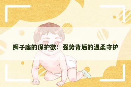 狮子座的保护欲：强势背后的温柔守护