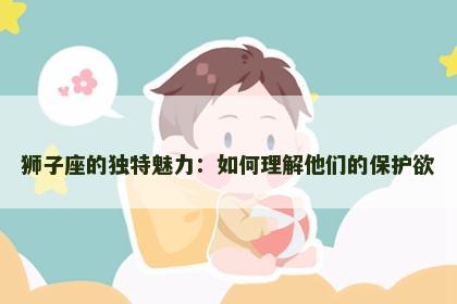 狮子座的独特魅力：如何理解他们的保护欲