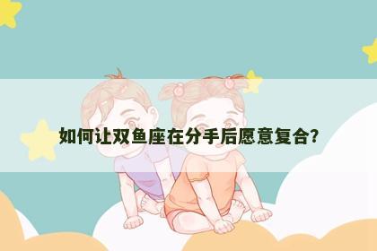 如何让双鱼座在分手后愿意复合？