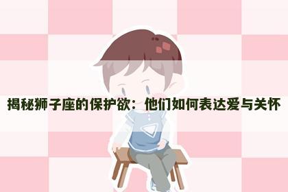 揭秘狮子座的保护欲：他们如何表达爱与关怀