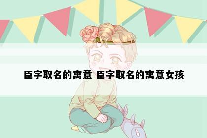 臣字取名的寓意 臣字取名的寓意女孩