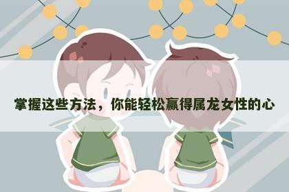 掌握这些方法，你能轻松赢得属龙女性的心
