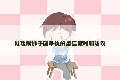 处理跟狮子座争执的最佳策略和建议