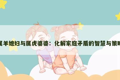 属羊媳妇与属虎婆婆：化解家庭矛盾的智慧与策略