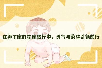 在狮子座的星座旅行中，勇气与荣耀引领前行