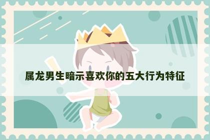 属龙男生暗示喜欢你的五大行为特征