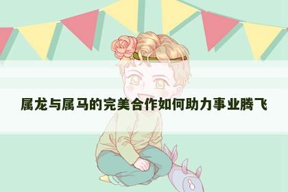 属龙与属马的完美合作如何助力事业腾飞