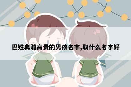巴姓典雅高贵的男孩名字,取什么名字好