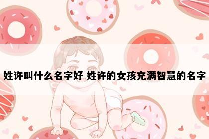 姓许叫什么名字好 姓许的女孩充满智慧的名字